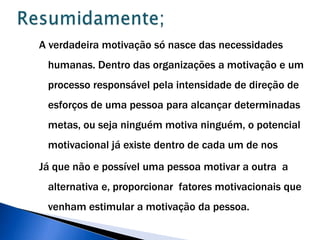 Resumidamente; A verdadeira motivação só nasce das necessidades humanas. Dentro das organizações a motivação e um processo responsável pela intensidade de direção de  esforços de uma pessoa para alcançar determinadas metas, ou seja ninguém motiva ninguém, o potencial motivacional já existe dentro de cada um de nos Já que não e possível uma pessoa motivar a outra  a alternativa e, proporcionar  fatores motivacionais que venham estimular a motivação da pessoa.   