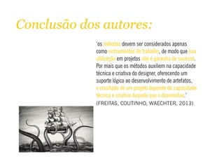 Conclusão dos autores:
‘os devem ser considerados apenasmétodos
como , de modo queinstrumentos de trabalho sua
utilização não é garantia de sucessoem projetos .
Por mais que os métodos auxiliem na capacidade
técnica e criativa do designer, oferecendo um
suporte lógico ao desenvolvimento de artefatos,
o resultado de um projeto depende da capacidade
técnica e criativa daquele que o desenvolve.’
(FREITAS, COUTINHO, WAECHTER, 2013)
 