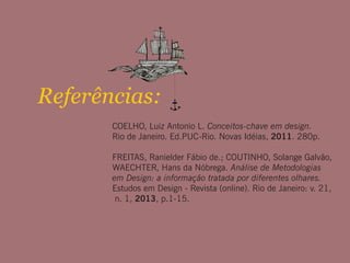 Referências:
COELHO, Luiz Antonio L. Conceitos-chave em design.
Rio de Janeiro. Ed.PUC-Rio. Novas Idéias, 2011. 280p.
FREITAS, Ranielder Fábio de.; COUTINHO, Solange Galvão,
WAECHTER, Hans da Nóbrega. Análise de Metodologias
em Design: a informação tratada por diferentes olhares.
Estudos em Design - Revista (online). Rio de Janeiro: v. 21,
n. 1, 2013, p.1-15.
 