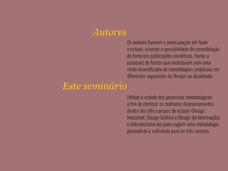Os autores tiveram a preocupação em fazer
o estudo, visando a possibilidade de consolidação
do tema em publicações cienticas, frente a
escassez de fontes que contribuam com uma
visão diversicada de metodologias projetuais em
diferentes segmentos do Design na atualidade.
Autores
Este seminário
Utilizar o estudo dos processos metodológicos
a m de otimizar os melhores direcionamentos
dentro dos três campos do estudo (Design
Industrial, Design Gráco e Design da Informação)
e intersecciona-los para sugerir uma metodologia
generalista e suciente para os três campos.
 
