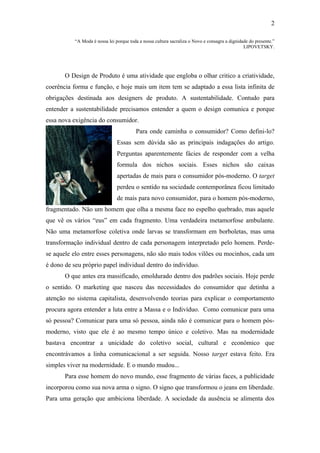 2

           “A Moda é nossa lei porque toda a nossa cultura sacraliza o Novo e consagra a dignidade do presente.”
                                                                                                LIPOVETSKY.




       O Design de Produto é uma atividade que engloba o olhar critico a criatividade,
coerência forma e função, e hoje mais um item tem se adaptado a essa lista infinita de
obrigações destinada aos designers de produto. A sustentabilidade. Contudo para
entender a sustentabilidade precisamos entender a quem o design comunica e porque
essa nova exigência do consumidor.
                                         Para onde caminha o consumidor? Como defini-lo?
                                Essas sem dúvida são as principais indagações do artigo.
                                Perguntas aparentemente fácies de responder com a velha
                                formula dos nichos sociais. Esses nichos são caixas
                                apertadas de mais para o consumidor pós-moderno. O target
                                perdeu o sentido na sociedade contemporânea ficou limitado
                                de mais para novo consumidor, para o homem pós-moderno,
fragmentado. Não um homem que olha a mesma face no espelho quebrado, mas aquele
que vê os vários “eus” em cada fragmento. Uma verdadeira metamorfose ambulante.
Não uma metamorfose coletiva onde larvas se transformam em borboletas, mas uma
transformação individual dentro de cada personagem interpretado pelo homem. Perde-
se aquele elo entre esses personagens, não são mais todos vilões ou mocinhos, cada um
é dono de seu próprio papel individual dentro do indivíduo.
       O que antes era massificado, emoldurado dentro dos padrões sociais. Hoje perde
o sentido. O marketing que nasceu das necessidades do consumidor que detinha a
atenção no sistema capitalista, desenvolvendo teorias para explicar o comportamento
procura agora entender a luta entre a Massa e o Indivíduo. Como comunicar para uma
só pessoa? Comunicar para uma só pessoa, ainda não é comunicar para o homem pós-
moderno, visto que ele é ao mesmo tempo único e coletivo. Mas na modernidade
bastava encontrar a unicidade do coletivo social, cultural e econômico que
encontrávamos a linha comunicacional a ser seguida. Nosso target estava feito. Era
simples viver na modernidade. E o mundo mudou...
       Para esse homem do novo mundo, esse fragmento de várias faces, a publicidade
incorporou como sua nova arma o signo. O signo que transformou o jeans em liberdade.
Para uma geração que ambiciona liberdade. A sociedade da ausência se alimenta dos
 