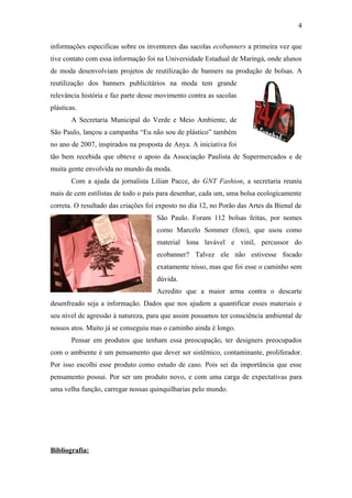 4

informações especificas sobre os inventores das sacolas ecobanners a primeira vez que
tive contato com essa informação foi na Universidade Estadual de Maringá, onde alunos
de moda desenvolviam projetos de reutilização de banners na produção de bolsas. A
reutilização dos banners publicitários na moda tem grande
relevância história e faz parte desse movimento contra as sacolas
plásticas.
        A Secretaria Municipal do Verde e Meio Ambiente, de
São Paulo, lançou a campanha “Eu não sou de plástico” também
no ano de 2007, inspirados na proposta de Anya. A iniciativa foi
tão bem recebida que obteve o apoio da Associação Paulista de Supermercados e de
muita gente envolvida no mundo da moda.
        Com a ajuda da jornalista Lilian Pacce, do GNT Fashion, a secretaria reuniu
mais de cem estilistas de todo o país para desenhar, cada um, uma bolsa ecologicamente
correta. O resultado das criações foi exposto no dia 12, no Porão das Artes da Bienal de
                                     São Paulo. Foram 112 bolsas feitas, por nomes
                                     como Marcelo Sommer (foto), que usou como
                                     material lona lavável e vinil, percussor do
                                     ecobanner? Talvez ele não estivesse focado
                                     exatamente nisso, mas que foi esse o caminho sem
                                     dúvida.
                                     Acredito que a maior arma contra o descarte
desenfreado seja a informação. Dados que nos ajudem a quantificar esses materiais e
seu nível de agressão à natureza, para que assim possamos ter consciência ambiental de
nossos atos. Muito já se conseguiu mas o caminho ainda é longo.
        Pensar em produtos que tenham essa preocupação, ter designers preocupados
com o ambiente é um pensamento que dever ser sistêmico, contaminante, proliferador.
Por isso escolhi esse produto como estudo de caso. Pois sei da importância que esse
pensamento possui. Por ser um produto novo, e com uma carga de expectativas para
uma velha função, carregar nossas quinquilharias pelo mundo.




Bibliografia:
 