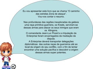 Eu vou apresentar este livro que se chama “O caminho das estrelas Zona de ataque”. Vou-vos contar o resumo. Nas profundezas das regiões inexploradas da galáxia uma raça primitiva guerreira, os Kreels, serviram-se dessas armas para atacar os seus inimigos que eram os  Klingons. O comandante Jean-Luc Picard e a tripulação da Enterprise foram encarregados da mediação da disputa. A Enterprise deverá transportar delegações diplomáticas  das outras raças de guerreiros até ao local da origem do seu conflito, com o fim de tentar encontrar uma solução pacífica e descobrir a origem dessas armas super potentes.  