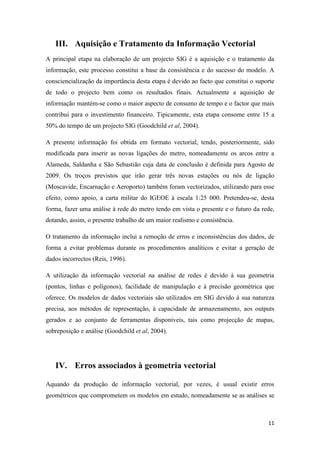 11
III. Aquisição e Tratamento da Informação Vectorial
A principal etapa na elaboração de um projecto SIG é a aquisição e o tratamento da
informação, este processo constitui a base da consistência e do sucesso do modelo. A
consciencialização da importância desta etapa é devido ao facto que constitui o suporte
de todo o projecto bem como os resultados finais. Actualmente a aquisição de
informação mantém-se como o maior aspecto de consumo de tempo e o factor que mais
contribui para o investimento financeiro. Tipicamente, esta etapa consome entre 15 a
50% do tempo de um projecto SIG (Goodchild et al, 2004).
A presente informação foi obtida em formato vectorial, tendo, posteriormente, sido
modificada para inserir as novas ligações do metro, nomeadamente os arcos entre a
Alameda, Saldanha e São Sebastião cuja data de conclusão é definida para Agosto de
2009. Os troços previstos que irão gerar três novas estações ou nós de ligação
(Moscavide, Encarnação e Aeroporto) também foram vectorizados, utilizando para esse
efeito, como apoio, a carta militar do IGEOE à escala 1:25 000. Pretendeu-se, desta
forma, fazer uma análise à rede do metro tendo em vista o presente e o futuro da rede,
dotando, assim, o presente trabalho de um maior realismo e consistência.
O tratamento da informação inclui a remoção de erros e inconsistências dos dados, de
forma a evitar problemas durante os procedimentos analíticos e evitar a geração de
dados incorrectos (Reis, 1996).
A utilização da informação vectorial na análise de redes é devido à sua geometria
(pontos, linhas e polígonos), facilidade de manipulação e à precisão geométrica que
oferece. Os modelos de dados vectoriais são utilizados em SIG devido à sua natureza
precisa, aos métodos de representação, à capacidade de armazenamento, aos outputs
gerados e ao conjunto de ferramentas disponíveis, tais como projecção de mapas,
sobreposição e análise (Goodchild et al, 2004).
IV. Erros associados à geometria vectorial
Aquando da produção de informação vectorial, por vezes, é usual existir erros
geométricos que comprometem os modelos em estudo, nomeadamente se as análises se
 