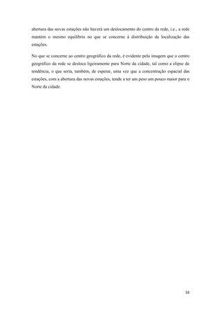16
abertura das novas estações não haverá um deslocamento do centro da rede, i.e., a rede
mantém o mesmo equilíbrio no que se concerne à distribuição da localização das
estações.
No que se concerne ao centro geográfico da rede, é evidente pela imagem que o centro
geográfico da rede se desloca ligeiramente para Norte da cidade, tal como a elipse de
tendência, o que seria, também, de esperar, uma vez que a concentração espacial das
estações, com a abertura das novas estações, tende a ter um peso um pouco maior para o
Norte da cidade.
 