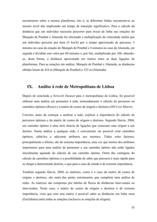 21
encontrarem sobre a mesma plataforma, isto é, as diferentes linhas encontram-se ao
mesmo nível não implicando um tempo de transição significativo. Para o cálculo da
distância que um indivíduo necessita percorrer para trocar de linha nas estações do
Marquês de Pombal e Alameda foi efectuada a multiplicação da velocidade média que
um indivíduo percorre por hora (5 km/h) por o tempo aproximado de percurso, 5
minutos no caso da estação do Marquês de Pombal e 4 minutos no caso da Alameda, em
seguida é dividido este valor por 60 minutos e, por fim, multiplicado por 100, obtendo-
se, desta forma, a distância aproximada em metros entre as duas ligações de
plataformas. Para as estações em análise, Marquês de Pombal e Alameda, as distâncias
obtidas foram de 416 m (Marquês de Pombal) e 333 m (Alameda).
IX. Análise à rede de Metropolitano de Lisboa
Depois de concluída a Network Dataset para o metropolitano de Lisboa, foi possível
elaborar uma análise em pormenor à rede, nomeadamente o cálculo de percursos ou
caminhos óptimos (Route) e a matriz de custos de origens e destinos (OD Cost Matrix).
Convém, antes de começar a analisar a rede, explicar a importância do cálculo de
percursos óptimos e da matriz de custos de origens e destinos. Segundo Slavin, 2004,
um caminho óptimo é uma série directa de ligações que conectam uma origem a um
destino. Numa análise a qualquer rede, é conveniente ser possível criar caminhos
óptimos, editá-los e adicionar atributos aos mesmos. Todos estes factores,
principalmente o último, são de extrema importância, uma vez que muitos dos atributos
importantes para uma análise de pormenor a um caminho óptimo não estão ligados
inicialmente aquando do cálculo de um caminho óptimo. Outra das vantagens do
cálculo de caminhos óptimos é a possibilidade de saber que percurso é mais rápido para
se chegar a determinado destino, o que para o caso de estudo é de extrema importância.
Também segundo Slavin, 2004, as matrizes, como é o caso da matriz de custos de
origens e destinos, são outra das partes estruturantes que compõem uma análise de
redes. As matrizes são compostas por tabelas de fluxos de distâncias inter-zonais ou
inter-nodais. Neste caso, a matriz de custos de origens e destinos é de extrema
importância, visto que com esta matriz é possível saber as distâncias em linha recta
(Euclidiana) entre todas as estações (inclusive as estações de origem).
 
