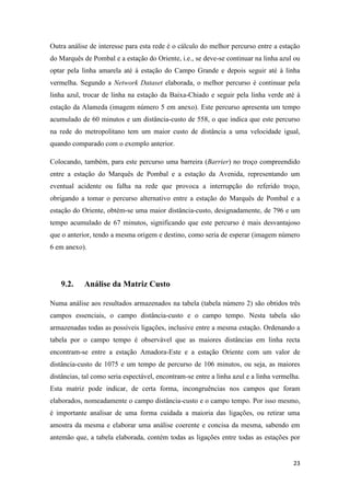 23
Outra análise de interesse para esta rede é o cálculo do melhor percurso entre a estação
do Marquês de Pombal e a estação do Oriente, i.e., se deve-se continuar na linha azul ou
optar pela linha amarela até à estação do Campo Grande e depois seguir até à linha
vermelha. Segundo a Network Dataset elaborada, o melhor percurso é continuar pela
linha azul, trocar de linha na estação da Baixa-Chiado e seguir pela linha verde até à
estação da Alameda (imagem número 5 em anexo). Este percurso apresenta um tempo
acumulado de 60 minutos e um distância-custo de 558, o que indica que este percurso
na rede do metropolitano tem um maior custo de distância a uma velocidade igual,
quando comparado com o exemplo anterior.
Colocando, também, para este percurso uma barreira (Barrier) no troço compreendido
entre a estação do Marquês de Pombal e a estação da Avenida, representando um
eventual acidente ou falha na rede que provoca a interrupção do referido troço,
obrigando a tomar o percurso alternativo entre a estação do Marquês de Pombal e a
estação do Oriente, obtém-se uma maior distância-custo, designadamente, de 796 e um
tempo acumulado de 67 minutos, significando que este percurso é mais desvantajoso
que o anterior, tendo a mesma origem e destino, como seria de esperar (imagem número
6 em anexo).
9.2. Análise da Matriz Custo
Numa análise aos resultados armazenados na tabela (tabela número 2) são obtidos três
campos essenciais, o campo distância-custo e o campo tempo. Nesta tabela são
armazenadas todas as possíveis ligações, inclusive entre a mesma estação. Ordenando a
tabela por o campo tempo é observável que as maiores distâncias em linha recta
encontram-se entre a estação Amadora-Este e a estação Oriente com um valor de
distância-custo de 1075 e um tempo de percurso de 106 minutos, ou seja, as maiores
distâncias, tal como seria espectável, encontram-se entre a linha azul e a linha vermelha.
Esta matriz pode indicar, de certa forma, incongruências nos campos que foram
elaborados, nomeadamente o campo distância-custo e o campo tempo. Por isso mesmo,
é importante analisar de uma forma cuidada a maioria das ligações, ou retirar uma
amostra da mesma e elaborar uma análise coerente e concisa da mesma, sabendo em
antemão que, a tabela elaborada, contém todas as ligações entre todas as estações por
 