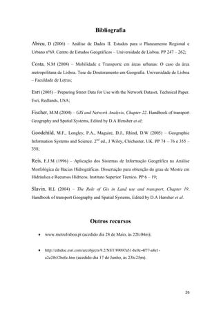 26
Bibliografia
Abreu, D (2006) – Análise de Dados II. Estudos para o Planeamento Regional e
Urbano nº69. Centro de Estudos Geográficos – Universidade de Lisboa. PP 247 – 262;
Costa, N.M (2008) – Mobilidade e Transporte em áreas urbanas: O caso da área
metropolitana de Lisboa. Tese de Doutoramento em Geografia. Universidade de Lisboa
– Faculdade de Letras;
Esri (2005) – Preparing Street Data for Use with the Network Dataset, Technical Paper.
Esri, Redlands, USA;
Fischer, M.M (2004) – GIS and Network Analysis, Chapter 22. Handbook of transport
Geography and Spatial Systems, Edited by D.A Hensher et al;
Goodchild, M.F., Longley, P.A., Maguire, D.J., Rhind, D.W (2005) – Geographic
Information Systems and Science. 2nd
ed., J Wiley, Chichester, UK. PP 74 – 76 e 355 –
358;
Reis, E.J.M (1996) – Aplicação dos Sistemas de Informação Geográfica na Análise
Morfológica de Bacias Hidrográficas. Dissertação para obtenção do grau de Mestre em
Hidráulica e Recursos Hídricos. Instituto Superior Técnico. PP 6 – 19;
Slavin, H.L (2004) – The Role of Gis in Land use and transport, Chapter 19.
Handbook of transport Geography and Spatial Systems, Edited by D.A Hensher et al.
Outros recursos
 www.metrolisboa.pt (acedido dia 28 de Maio, às 22h:04m);
 http://edndoc.esri.com/arcobjects/9.2/NET/89097a51-bc0c-4f77-a8e1-
a2e2f652be0c.htm (acedido dia 17 de Junho, às 23h:25m).
 