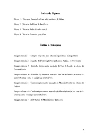 4
Índice de Figuras
Figura 1 – Diagrama da actual rede do Metropolitano de Lisboa
Figura 2- Obtenção da Elipse de Tendência
Figura 3- Obtenção da localização central
Figura 4- Obtenção do centro geográfico
Índice de Imagens
Imagem número 1 – Estações propostas para a futura expansão do metropolitano
Imagem número 2 – Medidas de Distribuição Geográficas da Rede do Metropolitano
Imagem número 3 – Caminho óptimo entre a estação do Cais do Sodré e a estação do
Campo Grande
Imagem número 4 – Caminho óptimo entre a estação do Cais do Sodré e a estação do
Campo Grande com a colocação de uma barreira
Imagem número 5 – Caminho óptimo entre a estação do Marquês Pombal e a estação do
Oriente
Imagem número 6 – Caminho óptimo entre a estação do Marquês Pombal e a estação do
Oriente com a colocação de uma barreira
Imagem número 7 – Rede Futura do Metropolitano de Lisboa
 