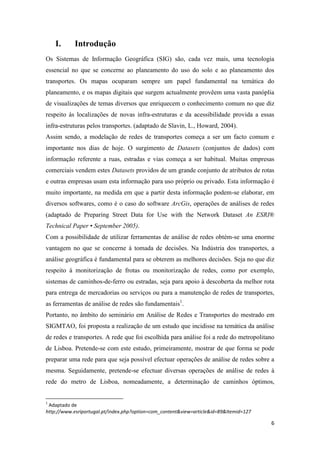6
I. Introdução
Os Sistemas de Informação Geográfica (SIG) são, cada vez mais, uma tecnologia
essencial no que se concerne ao planeamento do uso do solo e ao planeamento dos
transportes. Os mapas ocuparam sempre um papel fundamental na temática do
planeamento, e os mapas digitais que surgem actualmente provêem uma vasta panóplia
de visualizações de temas diversos que enriquecem o conhecimento comum no que diz
respeito às localizações de novas infra-estruturas e da acessibilidade provida a essas
infra-estruturas pelos transportes. (adaptado de Slavin, L., Howard, 2004).
Assim sendo, a modelação de redes de transportes começa a ser um facto comum e
importante nos dias de hoje. O surgimento de Datasets (conjuntos de dados) com
informação referente a ruas, estradas e vias começa a ser habitual. Muitas empresas
comerciais vendem estes Datasets providos de um grande conjunto de atributos de rotas
e outras empresas usam esta informação para uso próprio ou privado. Esta informação é
muito importante, na medida em que a partir desta informação podem-se elaborar, em
diversos softwares, como é o caso do software ArcGis, operações de análises de redes
(adaptado de Preparing Street Data for Use with the Network Dataset An ESRI®
Technical Paper • September 2005).
Com a possibilidade de utilizar ferramentas de análise de redes obtém-se uma enorme
vantagem no que se concerne à tomada de decisões. Na Indústria dos transportes, a
análise geográfica é fundamental para se obterem as melhores decisões. Seja no que diz
respeito à monitorização de frotas ou monitorização de redes, como por exemplo,
sistemas de caminhos-de-ferro ou estradas, seja para apoio à descoberta da melhor rota
para entrega de mercadorias ou serviços ou para a manutenção de redes de transportes,
as ferramentas de análise de redes são fundamentais1
.
Portanto, no âmbito do seminário em Análise de Redes e Transportes do mestrado em
SIGMTAO, foi proposta a realização de um estudo que incidisse na temática da análise
de redes e transportes. A rede que foi escolhida para análise foi a rede do metropolitano
de Lisboa. Pretende-se com este estudo, primeiramente, mostrar de que forma se pode
preparar uma rede para que seja possível efectuar operações de análise de redes sobre a
mesma. Seguidamente, pretende-se efectuar diversas operações de análise de redes à
rede do metro de Lisboa, nomeadamente, a determinação de caminhos óptimos,
1
Adaptado de
http://www.esriportugal.pt/index.php?option=com_content&view=article&id=89&Itemid=127
 
