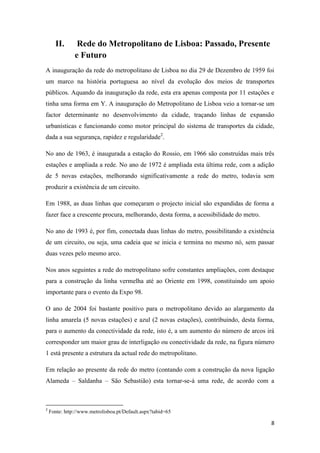 8
II. Rede do Metropolitano de Lisboa: Passado, Presente
e Futuro
A inauguração da rede do metropolitano de Lisboa no dia 29 de Dezembro de 1959 foi
um marco na história portuguesa ao nível da evolução dos meios de transportes
públicos. Aquando da inauguração da rede, esta era apenas composta por 11 estações e
tinha uma forma em Y. A inauguração do Metropolitano de Lisboa veio a tornar-se um
factor determinante no desenvolvimento da cidade, traçando linhas de expansão
urbanísticas e funcionando como motor principal do sistema de transportes da cidade,
dada a sua segurança, rapidez e regularidade2
.
No ano de 1963, é inaugurada a estação do Rossio, em 1966 são construídas mais três
estações e ampliada a rede. No ano de 1972 é ampliada esta última rede, com a adição
de 5 novas estações, melhorando significativamente a rede do metro, todavia sem
produzir a existência de um circuito.
Em 1988, as duas linhas que começaram o projecto inicial são expandidas de forma a
fazer face a crescente procura, melhorando, desta forma, a acessibilidade do metro.
No ano de 1993 é, por fim, conectada duas linhas do metro, possibilitando a existência
de um circuito, ou seja, uma cadeia que se inicia e termina no mesmo nó, sem passar
duas vezes pelo mesmo arco.
Nos anos seguintes a rede do metropolitano sofre constantes ampliações, com destaque
para a construção da linha vermelha até ao Oriente em 1998, constituindo um apoio
importante para o evento da Expo 98.
O ano de 2004 foi bastante positivo para o metropolitano devido ao alargamento da
linha amarela (5 novas estações) e azul (2 novas estações), contribuindo, desta forma,
para o aumento da conectividade da rede, isto é, a um aumento do número de arcos irá
corresponder um maior grau de interligação ou conectividade da rede, na figura número
1 está presente a estrutura da actual rede do metropolitano.
Em relação ao presente da rede do metro (contando com a construção da nova ligação
Alameda – Saldanha – São Sebastião) esta tornar-se-á uma rede, de acordo com a
2
Fonte: http://www.metrolisboa.pt/Default.aspx?tabid=65
 