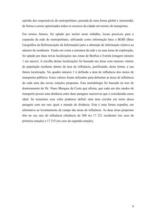9
opinião dos responsáveis do metropolitano, pensada de uma forma global e intermodal,
de forma a serem optimizados todos os recursos da cidade em termos de transportes.
Em termos futuros, foi optado por incluir neste trabalho, locais possíveis para a
expansão da rede do metropolitano, utilizando como informação base a BGRI (Base
Geográfica de Referenciação da Informação) para a obtenção de informação relativa ao
número de residentes. Tendo em conta a estrutura da rede e as suas áreas de exploração,
foi optado por duas novas localizações nas zonas de Benfica e Estrela (imagem número
1 em anexo). A escolha destas localizações foi baseada nas áreas com maiores valores
de população residente dentro da área de influência, justificando, desta forma, a sua
futura localização. No quadro número 1 é definida a área de influência dos meios de
transportes públicos. Estes valores foram utilizados para delimitar as áreas de influência
de cada uma das novas estações propostas. Esta metodologia foi baseada na tese de
doutoramento do Dr. Nuno Marques da Costa que afirma, que cada um dos modos de
transporte possui uma distância entre duas paragens sucessivas que é considerada como
ideal. Se tomarmos esse valor podemos definir uma área circular em torno dessa
paragem com um raio igual a metade da distância. Esta é uma forma expedita, em
alternativa ao levantamento de campo das áreas de influência. As duas áreas propostas
têm no seu raio de influência (distância de 500 m) 17 221 residentes (no caso da
primeira estação) e 17 215 (no caso da segunda estação).
 