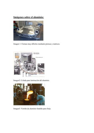 Imágenes sobre el aluminio:




Imagen 1: Formas muy difíciles mediante prensas y matrices.




Imagen2: Colada para laminación del aluminio.




Imagen3: Vertido de aluminio fundido para forja.
 