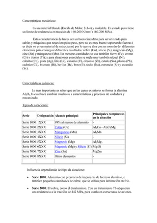 Características mecánicas:

        Es un material blando (Escala de Mohs: 2-3-4) y maleable. En estado puro tiene
un límite de resistencia en tracción de 160-200 N/mm2 (160-200 MPa).

         Estas características le haces ser un buen candidato para ser utilizado para
cables y máquinas que necesiten poco peso, pero no es muy bueno soportando fuerzas (
es decir no es un material de estructuras) por lo que se alea con un montón de diferentes
elementos para conseguir diferentes resultados: cobre (Cu), silicio (Si), magnesio (Mg),
cinc (Zn) y manganeso (Mn). En menores cantidades se usa también hierro (Fe), cromo
(Cr) y titanio (Ti); y para aleaciones especiales se suele usar también níquel (Ni),
cobalto (Co), plata (Ag), litio (Li), vanadio (V), circonio (Zr), estaño (Sn), plomo (Pb),
cadmio (Cd), bismuto (Bi), berilio (Be), boro (B), sodio (Na), estroncio (Sr) y escandio
(Sc).



Características químicas:

        Lo mas importante es saber que en las capas exteriores se forma la alúmina
Al2O3, lo cual hace cambiar mucho su s características y procesos de soldadura y
mecanizado.

Tipos de aleaciones:

                                                        Principales compuestos
Serie       Designación Aleante principal
                                                        en la aleación
Serie 1000 1XXX             99% al menos de aluminio    -
Serie 2000 2XXX             Cobre (Cu)                  Al2Cu - Al2CuMg
Serie 3000 3XXX             Manganeso (Mn)              Al6Mn
Serie 4000 4XXX             Silicio (Si)                -
Serie 5000 5XXX             Magnesio (Mg)               Al3Mg2
Serie 6000 6XXX             Magnesio (Mg) y Silicio (Si) Mg2Si
Serie 7000 7XXX             Zinc (Zn)                   MgZn2
Serie 8000 8XXX             Otros elementos             -



   Influencia dependiendo del tipo de aleacione:

       Serie 1000: Aluminio con presencia de impurezas de hierro o aluminio, o
        también pequeñas cantidades de cobre, que se utiliza para laminación en frío.

       Serie 2000: El cobre, como el duraluminio. Con un tratamiento T6 adquieren
        una resistencia a la tracción de 442 MPa, para usarlo en estructuras de aviones.
 