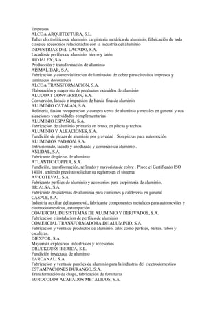 Empresas
ALCOA ARQUITECTURA, S.L.
Taller electrolítico de aluminio, carpinteria metálica de aluminio, fabricación de toda
clase de accesorios relacionados con la industria del aluminio
INDUSTRIAS DEL LACADO, S.A.
Lacado de perfiles de aluminio, hierro y latón
RIOJALEX, S.A.
Producción y transformación de aluminio
AISMALIBAR, S.A.
Fabricación y comercializacion de laminados de cobre para circuitos impresos y
laminados decorativos
ALCOA TRANSFORMACION, S.A.
Elaboración y mayorista de productos extruidos de aluminio
ALUCOAT CONVERSION, S.A.
Conversión, lacado e impresion de banda fina de aluminio
ALUMINIO CATALAN, S.A.
Refineria, fusión recuperación y compra venta de aluminio y metales en general y sus
aleaciones y actividades complementarias
ALUMINIO ESPAÑOL, S.A.
Fabricación de aluminio primario en bruto, en placas y tochos
ALUMINIO Y ALEACIONES, S.A.
Fundición de piezas de aluminio por gravedad . Son piezas para automoción
ALUMINIOS PADRON, S.A.
Extrusionado, lacado y anodizado y comercio de aluminio .
ANUDAL, S.A.
Fabricante de piezas de aluminio
ATLANTIC COPPER, S.A.
Fundición, transformación, refinado y mayorista de cobre . Posee el Certificado ISO
14001, teniendo previsto solicitar su registro en el sistema
AV COTEVAL, S.A.
Fabricante perfiles de aluminio y accesorios para carpinteria de aluminio.
BRIALSA, S.A.
Fabricante de cisternas de aluminio para camiones y caldereria en general
CASPLE, S.A.
Industria auxiliar del automovil, fabricante componentes metalicos para automoviles y
electrodeomesticos, estampación
COMERCIAL DE SISTEMAS DE ALUMINIO Y DERIVADOS, S.A.
Fabricacion e instalacion de perfiles de aluminio
COMERCIAL TRANSFORMADORA DE ALUMINIO, S.A.
Fabricación y venta de productos de aluminio, tales como perfiles, barras, tubos y
escaleras.
DIEXPOR, S.A.
Mayorista explosivos industriales y accesorios
DRUCKGUSS IBERICA, S.L.
Fundición inyectada de aluminio
EARCANAL, S.A.
Fabricación y venta de paneles de aluminio para la industria del electrodomestico
ESTAMPACIONES DURANGO, S.A.
Transformación de chapa, fabricación de fornituras
EUROCOLOR ACABADOS METALICOS, S.A.
 