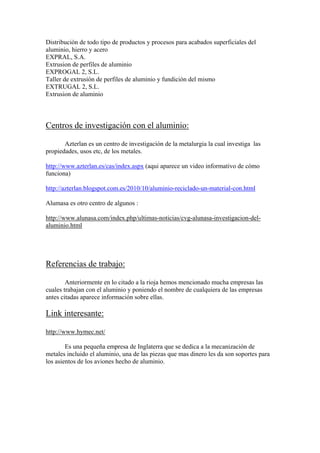 Distribución de todo tipo de productos y procesos para acabados superficiales del
aluminio, hierro y acero
EXPRAL, S.A.
Extrusion de perfiles de aluminio
EXPROGAL 2, S.L.
Taller de extrusión de perfiles de aluminio y fundición del mismo
EXTRUGAL 2, S.L.
Extrusion de aluminio



Centros de investigación con el aluminio:

       Azterlan es un centro de investigación de la metalurgia la cual investiga las
propiedades, usos etc, de los metales.

http://www.azterlan.es/cas/index.aspx (aqui aparece un video informativo de cómo
funciona)

http://azterlan.blogspot.com.es/2010/10/aluminio-reciclado-un-material-con.html

Alumasa es otro centro de algunos :

http://www.alunasa.com/index.php/ultimas-noticias/cvg-alunasa-investigacion-del-
aluminio.html




Referencias de trabajo:

        Anteriormente en lo citado a la rioja hemos mencionado mucha empresas las
cuales trabajan con el aluminio y poniendo el nombre de cualquiera de las empresas
antes citadas aparece información sobre ellas.

Link interesante:

http://www.hymec.net/

        Es una pequeña empresa de Inglaterra que se dedica a la mecanización de
metales incluido el aluminio, una de las piezas que mas dinero les da son soportes para
los asientos de los aviones hecho de aluminio.
 