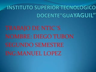 INSTITUTO SUPERIOR TECNOLOGICO DOCENTE”GUAYAGUIL” TRABAJO DE NTIC´S NOMBRE: DIEGO TUBON SEGUNDO SEMESTRE	 ING:MANUEL LOPEZ 