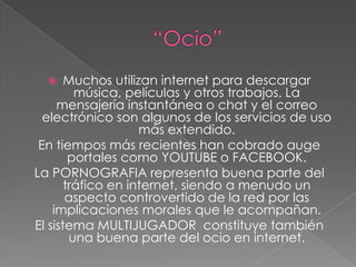 “Ocio”Muchos utilizan internet para descargar música, películas y otros trabajos. La mensajería instantánea o chat y el correo electrónico son algunos de los servicios de uso más extendido.En tiempos más recientes han cobrado auge portales como YOUTUBE o FACEBOOK.La PORNOGRAFIA representa buena parte del tráfico en internet, siendo a menudo un aspecto controvertido de la red por las implicaciones morales que le acompañan.El sistema MULTIJUGADOR  constituye también una buena parte del ocio en internet. 