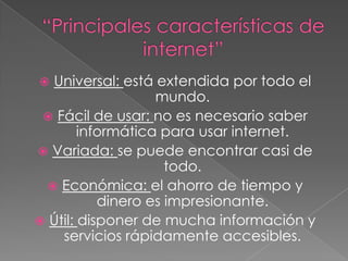 “Principales características de internet”Universal: está extendida por todo el mundo.Fácil de usar: no es necesario saber informática para usar internet.Variada: se puede encontrar casi de todo.Económica: el ahorro de tiempo y dinero es impresionante.Útil: disponer de mucha información y servicios rápidamente accesibles. 