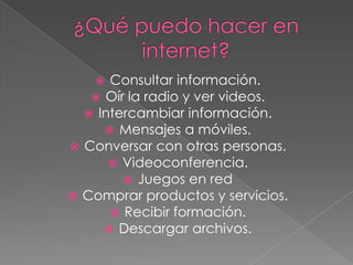 ¿Qué puedo hacer en internet?Consultar información.Oír la radio y ver videos.Intercambiar información.Mensajes a móviles.Conversar con otras personas.Videoconferencia.Juegos en redComprar productos y servicios.Recibir formación.Descargar archivos. 