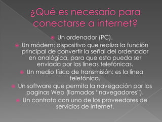 ¿Qué es necesario para conectarse a internet?Un ordenador (PC).Un módem: dispositivo que realiza la función principal de convertir la señal del ordenador en analógica, para que esta pueda ser enviada por las líneas telefónicas.Un medio físico de transmisión: es la línea telefónica.Un software que permita la navegación por las paginas Web (llamados “navegadores”).Un contrato con uno de los proveedores de servicios de Internet. 
