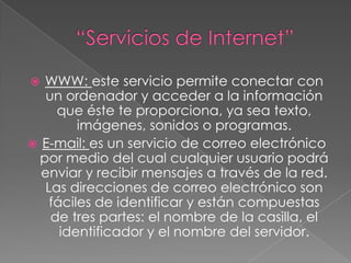 “Servicios de Internet”WWW: este servicio permite conectar con un ordenador y acceder a la información que éste te proporciona, ya sea texto, imágenes, sonidos o programas.E-mail: es un servicio de correo electrónico por medio del cual cualquier usuario podrá enviar y recibir mensajes a través de la red. Las direcciones de correo electrónico son fáciles de identificar y están compuestas de tres partes: el nombre de la casilla, el identificador y el nombre del servidor. 
