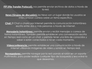 FTP (File Transfer Protocol): nos permite enviar archivos de datos a través de la red.News (Grupos de discusión): las News son un lugar donde los usuarios se intercambian correos sobre un tema específico.Chat: El Chat o charla por Internet permite la comunicación instantánea escrita entre dos o más personas a través de Internet.Mensajería instantánea: permite enviar y recibir mensajes o correos de forma instantánea. También permite establecer una conversación escrita en tiempo real como en un chat, y permite tener una lista de conocidos y saber si están conectados o no en cada momento.Videoconferencia: permite establecer una comunicación a través de Internet utilizando imágenes de vídeo y sonido en tiempo real.Navegadores: permite navegar por la red usando el ratón en un soporte multimedia, para poder realizar cualquier tipo de búsqueda y encontrar lo que deseamos.