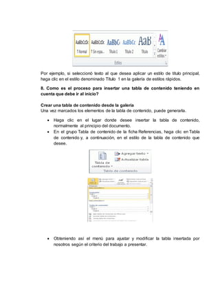 Por ejemplo, si seleccionó texto al que desea aplicar un estilo de título principal, 
haga clic en el estilo denominado Título 1 en la galería de estilos rápidos. 
8. Como es el proceso para insertar una tabla de contenido teniendo en 
cuenta que debe ir al inicio? 
Crear una tabla de contenido desde la galería 
Una vez marcados los elementos de la tabla de contenido, puede generarla. 
 Haga clic en el lugar donde desee insertar la tabla de contenido, 
normalmente al principio del documento. 
 En el grupo Tabla de contenido de la ficha Referencias, haga clic en Tabla 
de contenido y, a continuación, en el estilo de la tabla de contenido que 
desee. 
 Obteniendo así el menú para ajustar y modificar la tabla insertada por 
nosotros según el criterio del trabajo a presentar. 
 