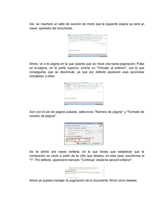 Así, se insertará un salto de sección de modo que la siguiente página ya será un 
nuevo apartado del documento. 
Ahora, ve a la página en la que quieres que se inicie una nueva paginación. Pulsa 
en la página, en la parte superior, pincha en "Vincular al anterior", con lo que 
conseguirás que se desvincule, ya que por defecto aparecen unas secciones 
vinculadas a otras. 
Aún con el pie de página pulsado, selecciona "Número de página" y "Formato de 
número de página". 
Se te abrirá una nueva ventana, en la que tienes que establecer que la 
numeración se inicie a partir de la cifra que desees, en este caso, escribimos el 
"1". Por defecto, aparecerá marcado "Continuar desde la sección anterior". 
Ahora ya puedes manejar la paginación de tu documento Word como desees. 
 