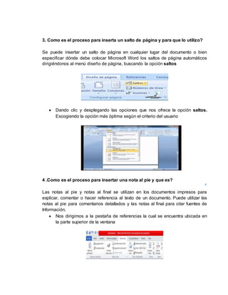 3. Como es el proceso para inserta un salto de página y para que lo utilizo? 
Se puede insertar un salto de página en cualquier lugar del documento o bien 
especificar dónde debe colocar Microsoft Word los saltos de página automáticos 
dirigiéndonos al menú diseño de página, buscando la opción saltos 
 Dando clic y desplegando las opciones que nos ofrece la opción saltos. 
Escogiendo la opción más óptima según el criterio del usuario 
4 .Como es el proceso para insertar una nota al pie y que es? 
Las notas al pie y notas al final se utilizan en los documentos impresos para 
explicar, comentar o hacer referencia al texto de un documento. Puede utilizar las 
notas al pie para comentarios detallados y las notas al final para citar fuentes de 
Información. 
 Nos dirigimos a la pestaña de referencias la cual se encuentra ubicada en 
la parte superior de la ventana 
 