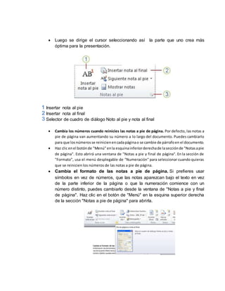  Luego se dirige el cursor seleccionando así la parte que uno crea más 
óptima para la presentación. 
Insertar nota al pie 
Insertar nota al final 
Selector de cuadro de diálogo Noto al pie y nota al final 
 Cambia los números cuando reinicies las notas a pie de página. Por defecto, las notas a 
pie de página van aumentando su número a lo largo del documento. Puedes cambiarlo 
para que los números se reinicien en cada página o se cambie de párrafo en el documento. 
 Haz clic en el botón de "Menú" en la esquina inferior derecha de la sección de "Notas a pie 
de página". Esto abrirá una ventana de "Notas a pie y final de página". En la sección de 
"Formato", usa el menú desplegable de "Numeración" para seleccionar cuando quieras 
que se reinicien los números de las notas a pie de página. 
 Cambia el formato de las notas a pie de página. Si prefieres usar 
símbolos en vez de números, que las notas aparezcan bajo el texto en vez 
de la parte inferior de la página o que la numeración comience con un 
número distinto, puedes cambiarlo desde la ventana de "Notas a pie y final 
de página". Haz clic en el botón de "Menú" en la esquina superior derecha 
de la sección "Notas a pie de página" para abrirla. 
 
