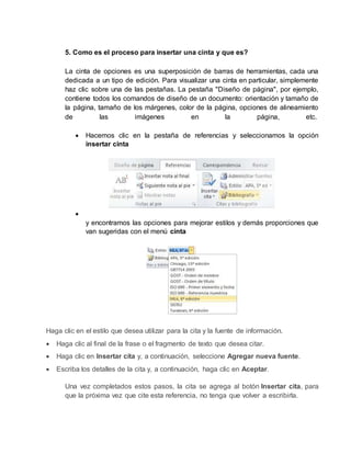 5. Como es el proceso para insertar una cinta y que es? 
La cinta de opciones es una superposición de barras de herramientas, cada una 
dedicada a un tipo de edición. Para visualizar una cinta en particular, simplemente 
haz clic sobre una de las pestañas. La pestaña "Diseño de página", por ejemplo, 
contiene todos los comandos de diseño de un documento: orientación y tamaño de 
la página, tamaño de los márgenes, color de la página, opciones de alineamiento 
de las imágenes en la página, etc. 
 Hacemos clic en la pestaña de referencias y seleccionamos la opción 
insertar cinta 
 
y encontramos las opciones para mejorar estilos y demás proporciones que 
van sugeridas con el menú cinta 
Haga clic en el estilo que desea utilizar para la cita y la fuente de información. 
 Haga clic al final de la frase o el fragmento de texto que desea citar. 
 Haga clic en Insertar cita y, a continuación, seleccione Agregar nueva fuente. 
 Escriba los detalles de la cita y, a continuación, haga clic en Aceptar. 
Una vez completados estos pasos, la cita se agrega al botón Insertar cita, para 
que la próxima vez que cite esta referencia, no tenga que volver a escribirla. 
 