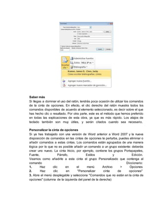 Saber más 
Si llegas a dominar el uso del ratón, tendrás poca ocasión de utilizar los comandos 
de la cinta de opciones. En efecto, el clic derecho del ratón muestra todos los 
comandos disponibles de acuerdo al elemento seleccionado, es decir sobre el que 
has hecho clic o resaltado. Por otra parte, este es el método que hemos preferido 
en todas las explicaciones de esta obra, ya que es más rápido. Los atajos de 
teclado también son muy útiles, y serán citados cuando sea necesario. 
Personalizar la cinta de opciones 
Si ya has trabajado con una versión de Word anterior a Word 2007 y la nueva 
disposición de comandos en las cintas de opciones te perturba, puedes eliminar o 
añadir comandos a estas cintas. Los comandos están agrupados de una manera 
lógica por lo que no es posible añadir un comando a un grupo existente: deberás 
crear uno nuevo. La cinta Inicio, por ejemplo, contiene los grupos Portapapeles, 
Fuente, Párrafo, Estilos y Edición. 
Veamos como añadirle a esta cinta el grupo Personalizado que contenga al 
comando Diccionario: 
1. Haz clic en el menú Archivo > Opciones 
2. Haz clic en "Personalizar cinta de opciones" 
3. Abre el menú desplegable y selecciona "Comandos que no están en la cinta de 
opciones" (columna de la izquierda del panel de la derecha) 
 
