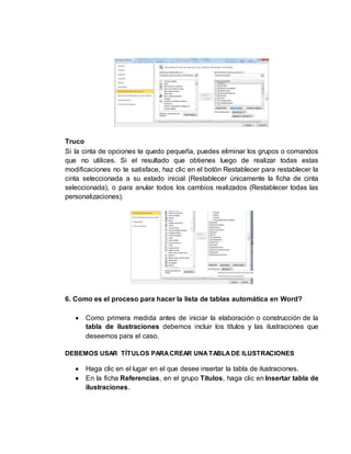 Truco 
Si la cinta de opciones te quedo pequeña, puedes eliminar los grupos o comandos 
que no utilices. Si el resultado que obtienes luego de realizar todas estas 
modificaciones no te satisface, haz clic en el botón Restablecer para restablecer la 
cinta seleccionada a su estado inicial (Restablecer únicamente la ficha de cinta 
seleccionada), o para anular todos los cambios realizados (Restablecer todas las 
personalizaciones). 
6. Como es el proceso para hacer la lista de tablas automática en Word? 
 Como primera medida antes de iniciar la elaboración o construcción de la 
tabla de ilustraciones debemos incluir los títulos y las ilustraciones que 
deseemos para el caso. 
DEBEMOS USAR TÍTULOS PARA CREAR UNA TABLA DE ILUSTRACIONES 
 Haga clic en el lugar en el que desee insertar la tabla de ilustraciones. 
 En la ficha Referencias, en el grupo Títulos, haga clic en Insertar tabla de 
ilustraciones. 
 