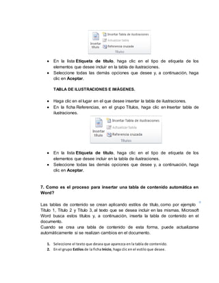  En la lista Etiqueta de título, haga clic en el tipo de etiqueta de los 
elementos que desee incluir en la tabla de ilustraciones. 
 Seleccione todas las demás opciones que desee y, a continuación, haga 
clic en Aceptar. 
TABLA DE ILUSTRACIONES E IMÁGENES. 
 Haga clic en el lugar en el que desee insertar la tabla de ilustraciones. 
 En la ficha Referencias, en el grupo Títulos, haga clic en Insertar tabla de 
ilustraciones. 
 En la lista Etiqueta de título, haga clic en el tipo de etiqueta de los 
elementos que desee incluir en la tabla de ilustraciones. 
 Seleccione todas las demás opciones que desee y, a continuación, haga 
clic en Aceptar. 
7. Como es el proceso para insertar una tabla de contenido automática en 
Word? 
Las tablas de contenido se crean aplicando estilos de título, como por ejemplo 
Título 1, Título 2 y Título 3, al texto que se desea incluir en las mismas. Microsoft 
Word busca estos títulos y, a continuación, inserta la tabla de contenido en el 
documento. 
Cuando se crea una tabla de contenido de esta forma, puede actualizarse 
automáticamente si se realizan cambios en el documento. 
1. Seleccione el texto que desea que aparezca en la tabla de contenido. 
2. En el grupo Estilos de la ficha Inicio, haga clic en el estilo que desee. 
 