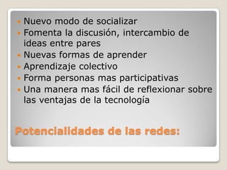 Potencialidades de las redes:Nuevo modo de socializarFomenta la discusión, intercambio de ideas entre paresNuevas formas de aprenderAprendizaje colectivoForma personas mas participativasUna manera mas fácil de reflexionar sobre las ventajas de la tecnología  