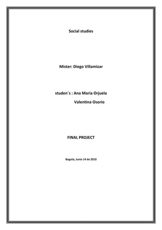 Social studies<br />Mister: Diego Villamizar<br />studen´s : Ana Maria Orjuela<br />                 Valentina Osorio<br />FINAL PROJECT<br />Bogotá, Junio 14 de 2010<br />1 State and develop two of the main economic proposals of Santos and       Mockus <br />A Juan Manuel Santos economic proposals: <br />The generation of work posts is a central concern of the candidate's economic proposal.  Santos is committed to creating at least 2.5 million jobs and formalizing around 500 thousand, because if there is no formalization, as well as social cost, no social security scheme will survive. <br />Santos raises boost economic growth at levels of 5.5% during the presidential term, based on what he calls “the engines”: the countryside, the infrastructure, social housing, the energy mining sector and innovation. He says that they are going to engage to these “engines” two cars: one is trade and the other one is services which concentrates over 60% of employment.quot;
 <br />B Antanas Mockus economic proposals: <br />The creation of opportunities is a prerequisite for progress towards a fair and prosperous society. <br />Antanas Mockus has said: an orderly, efficient and balanced economic policy will make possible our commitment to make education, technology, science, innovation, entrepreneurship and culture as engines of development. With strong and well-articulated institutions and respect for the legal stability, we will promote the transformation of the productive system and a dynamic integration of our economy in the international ambit. We will reduce informality to ensure as many people as it is possible to a prosperous, productive and competitive workforce.<br />2. Compare and look for differences <br />About Taxes: Santos was the creator of the 4 x 1000. In this campaign he had said would the tax would, but in the last two weeks he has said that tax collections would raise without raising tariffs. - Just enough to cover the deficit-. Mockus, on the other hand has said from the beginning that he will simplify the VAT and raise taxes primarily to social stratus 5 and 6 (upper class) to investments at the national level such as those made in Bogota, and to enable the country to invest more in infrastructure, science and technology.<br />In relation to the economic growth models, the candidates were emphatic on the need to bet on important goals in GDP. Santos said that it is feasible in Colombia to continue the economic growth without increasing taxes and doing tax reform. On the contrary, the candidate of the Greens, in order to invite employers to quot;
riskquot;
 to tax a little more, brought up the experience of Bogota, when the city was in difficult moments and systematic effort was made to improve not only its tax collection or but also its rates. <br />3. State and develop two of the main social proposals of each candidate, meaning education, health and housing<br />CANDIDATEHEALTHEDUCATIONHOUSINGANTANAS MOCKUSWe will make structural reforms in the health system, based on a dialogue with patients, physicians, nurses, hospitals, insurers, the companies and health care institutions, researchers and local authorities to achieve a achieve system with real capacity coordinate the various sectors that contribute to the provision of services, accessible to all people, quality, equitable and appropriate, managed in an efficient, well run and well managed. 2. Simplify the institutional design of the health system to improve its administration, to facilitate their supervision and control of corruption. 3. The definition of a single plan of health benefits provided by Law 100 but unfulfilled until today, and is regularly updated, is a first step in resolving the financial problems of the system. In all matters relating to POS, it is essential to respect the scientific and professional autonomy of doctors. Mechanisms will be reviewed health financing to ensure sustainability in the future. The use of health resources will be controlled in the more stringent.4. Seek to develop more effective prevention systems. Will revitalize the national public health programs to achieve greater impact. We will focus on compliance with the obligations of local authorities and the EPS. We will give priority to environmental sanitation (water, air, solid waste, soil) as a strategy to ensure the good health of the citizens. In preschool, we'll target our efforts to achieve 90% coverage and to have qualified personnel in charge of the institutions responsible for it. 2. Strengthen the Integral Program for Early Childhood Care, oriented to give priority to the poorest children, so they are not disadvantaged in their development potential for life. 3. Substantially improve the quality of public basic education by building schools and colleges of high quality, increased study time, gradually shifting from half-time to full-time, the improvement of teaching practices in the classroom, manning of teaching aids, including libraries and computers in classrooms, and comprehensive cooperation between students, teachers and parents. Raising the level of public schools, so that their quality is rapidly approaching that of the best private schools. 4. In elementary and secondary education, our policies take into account the particularities of each region. Strengthen the National Program for Rural Education to reduce the education gap between rural and urban areas. We will create the conditions for teachers in rural areas to ensure their stay in classrooms throughout the school year. 5. Foster the social recognition of the work of teachers and strengthen their training through an ongoing training program for teachers at all educational levels, with the collaboration of universities, businesses and government. We will increase the research capacity of universities that train teachers. 6. Reduce the dropout rate at ages 12-16 years to a third of the current and increasing access to higher education. The quot;
I Retiroquot;
 combine financial support, psychosocial support and improvements in infrastructure. Young people from the poorer strata remain in secondary education, and strive to graduate from high school, will have financial support for their access to technical, technological and university7. We will increase the coverage of technical and technological education with funding from ICETEX, institutions of higher education and SENA. This increased coverage will be tied to sect oral and regional needs. Adopt quality standards for the efforts of young people will be rewarded in the labor market. In particular, restructuring the SENA to operate within the systems of quality assessment of the Ministry of Education. 8. As for higher education the main goal is to improve quality. We will pursue a program of training university teachers in master's and doctoral degrees, to increase the number of teachers and teachers plant with masters and doctorate. 9. Promote comprehensive reform and broad social discussion of the Higher Education Law No. 30, to overcome barriers to access and respond to the challenges facing quality and relevance. 10. To ensure the quality of higher education, review and update the scheme of accreditation of academic programs and evaluation mechanisms, making the results public. 11. We favor research and innovation in higher education and review the institutional design related education, research and production sectors, to have better coordination. 12. There will be a fellowship program to support low-income college students. 13. We have the political will to make the necessary investment in education, culture, science, technology and innovation. The mechanisms of funding for this vision contemplate the establishment of a fund of up to 15% of the shares of Ecopetrol. This project is unprecedented in Colombia's recent history, and is one of the axes for the social and economic transformation of the country.Increase the public budget for social housing, resources and forms of subsidy, and strengthen public banks to respond to the demands of credit, people with higher deficit.Promote associative forms of housing construction, through programs of technical assistance and support. To promote co-financing and subsidy schemes in the construction of utility networks, in coordination with municipalities and companies providing these services.Promote the acquisition of land banks in the cities to organize the growth and unlock the construction of housing.Promote the relocation of public housing and neighborhoods that are in areas vulnerable mover the relocation of public housing and neighborhoods that are in vulnerable areas.JUAN MANUEL SANTOSIt promises the Nationalization of Health, so that anyone with the same card is of a contributory or subsidized system to be serviced anywhere in the country, apart from that no Colombian poor will be left out of the subsidized regime. And promises to rehabilitate the POS (Compulsory Health Plan) so that it is cheaper to the government provide better quality health care to invest in legal costs to the Supreme Court for cases of healthPromises to bring broadband to every corner of Colombia to ensure that all Colombians can be educated better, like promises to create a program for enhancing English for all children to at least finish primary school at least they understand the foreign language , and be able to finish high school to speak it perfectly for better employment opportunities. (Of course, if the latter is already dependent on the willingness of each student)- Promises to continue the program subtext (Grant Scholarships abroad) implanted by Dr. Uribe where the best students in public universities in the country are receiving international expertise borne by the Government. - Promises to create the Scholarship Credit, which replace those credits Icetex therefore no longer be billed every six months but when the student completes his college career and have a source of employment. Bone, transformed the way Icetex management.- Continue with the diversification of SENA for students also enter technology careers that are most needed in the majority source of jobs in the country. Sena and open facilities in rural areas so that farmers have access to agricultural education.<br />4. Compare and look for differences<br />CANDIDATEHEALTHEDUCATIONHOUSINGANTANAS MOCKUS* Comprehensive system with real capacity based on interviews and consultations* Plan unique health benefits* Attention to early childhood Primordial poorest.* Create college scholarships for low-income college* Promote the associative forms of housing construction.* Increase the public budget to build social housingJUAN MANUEL SANTOS*Nationalization of health* Bringing the Internet to all corners of the country.* Create college scholarships to replace the I* Build more social housing.* Improving the system of subsidies<br />5. Should you have the opportunity to vote for either, for whom would you vote?<br />BY ANTANAS MOCKUS<br />6. State three reasons to give a backing to your answer<br />Principio del formulario<br />Final del formulario<br />A level of transparency has shown since he was mayor of Bogotá and this country needs this urgently.<br /> Honestly offers an agenda that includes a tax increase necessary and that the other candidates but did not publicly recognize that they know to do and do not recognize it publicly for fear of losing votes.<br /> It has an important idea about what education can do in terms of progress and poverty.<br />