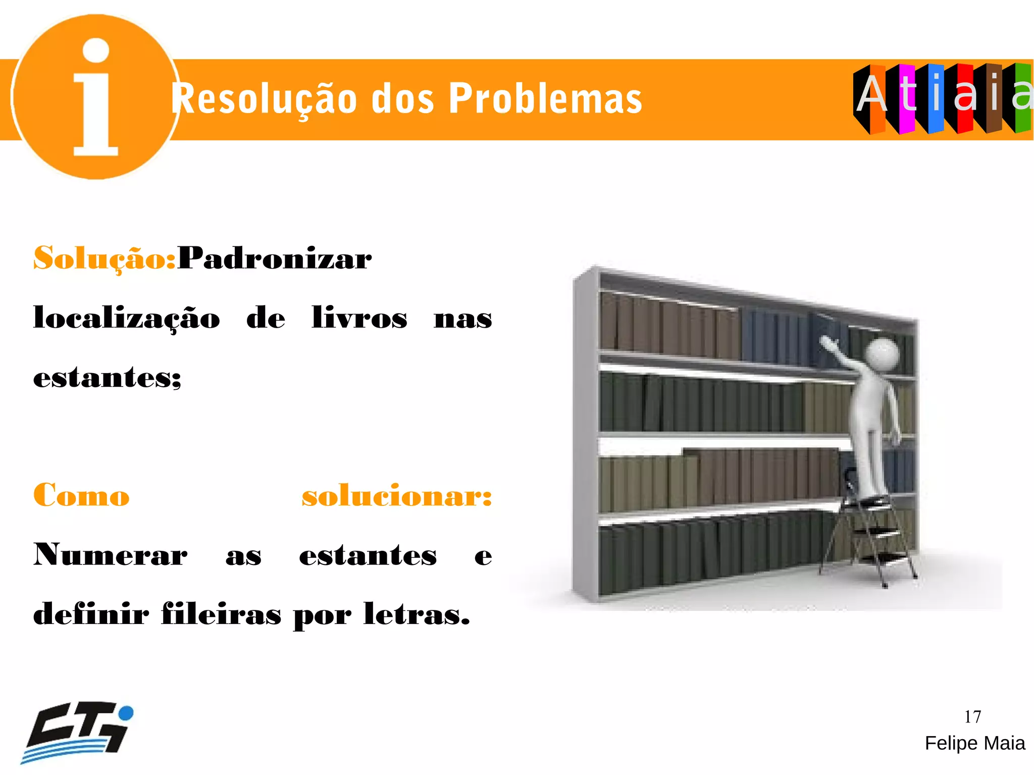 17
Solução:Padronizar
localização de livros nas
estantes;
Como solucionar:
Numerar as estantes e
definir fileiras por letras.
Felipe Maia
Resolução dos Problemas
 