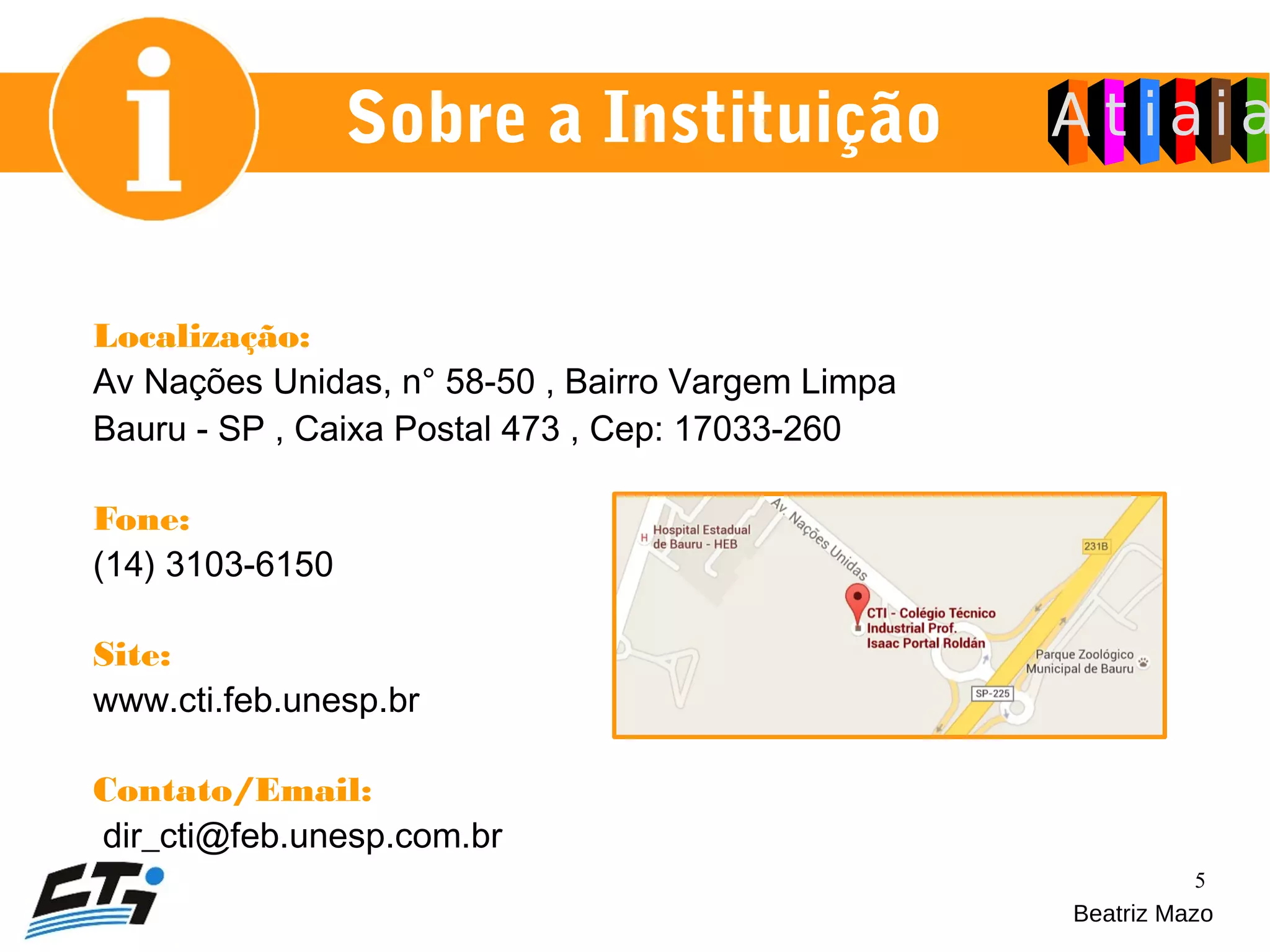 5
Sobre a Instituição
Localização:
Av Nações Unidas, n° 58-50 , Bairro Vargem Limpa
Bauru - SP , Caixa Postal 473 , Cep: 17033-260
Fone:
(14) 3103-6150
Site:
www.cti.feb.unesp.br
Contato/Email:
dir_cti@feb.unesp.com.br
Beatriz Mazo
 