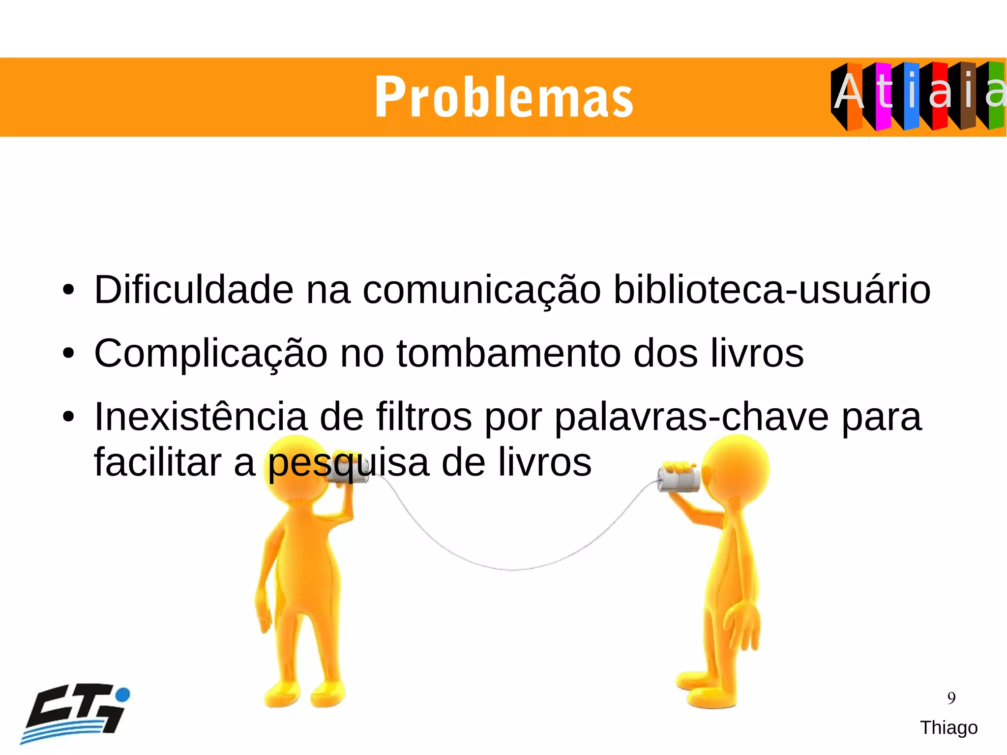 9
● Dificuldade na comunicação biblioteca-usuário
● Complicação no tombamento dos livros
● Inexistência de filtros por palavras-chave para
facilitar a pesquisa de livros
Problemas
Thiago
 