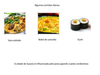 Algumas comidas típicas:

Vaca atolada

Bobó de camarão

Sushi

A cidade de Suzano é influenciada pelo povo japonês e pelos nordestinos

 