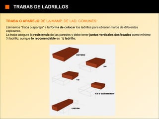 TRABA O APAREJO DE LA MAMP. DE LAD. COMUNES:
Llamamos “traba o aparejo” a la forma de colocar los ladrillos para obtener muros de diferentes
espesores.
La traba asegura la resistencia de las paredes y debe tener juntas verticales desfasadas como mínimo
¼ ladrillo, aunque lo recomendable es ½ ladrillo.
TRABAS DE LADRILLOS
 