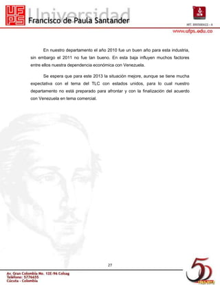 En nuestro departamento el año 2010 fue un buen año para esta industria,
sin embargo el 2011 no fue tan bueno. En esta baja influyen muchos factores
entre ellos nuestra dependencia económica con Venezuela.

      Se espera que para este 2013 la situación mejore, aunque se tiene mucha
expectativa con el tema del TLC con estados unidos, para lo cual nuestro
departamento no está preparado para afrontar y con la finalización del acuerdo
con Venezuela en tema comercial.




                                      27
 
