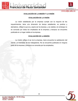 EVALUACIÓN DE LA MISIÓN Y LA VISIÓN

                          EVALUACIÓN DE LA VISIÓN

      La visión establecida por la empresa cumple con la mayoría de los
requerimientos, tiene una dimensión de tiempo establecida, es positiva y
alentadora, refleja lo que es y aspira ser la empresa, y es realista; sin embargo no
es conocida por todos los empleados de la empresa y tampoco se encuentra
publicada en un lugar visible en la empresa.

                          EVALUACIÓN DE LA MISIÓN

      La misión refleja el ser de la empresa, tiene encuentra la satisfacción del
cliente y el bienestar de los trabajadores. No se encuentra publicada en ninguna
parte de la empresa y tampoco es conocida por los empleados.




                                        38
 