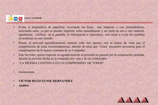 VIENE DE PAGINA ANTERIOR
• Evitar el desperdicio de papelería, reciclando las hojas mal impresas o con enmendaduras,
reciclando estas, ya que se pueden imprimir notas manualmente y así darle un uso a este material,
igualmente, verificar en la pantalla, la información a imprimirse con miras a evitar las perdidas
económicas en este sentido.
• Reunir al personal periódicamente( mínimo cada tres meses), con el ánimo de velar por el
cumplimiento de estas recomendaciones, además de otras que Usted encuentre necesarias para el
cumplimiento de la mejora continua de su Compañía.
• Este Servidor, quiere expresar su agradecimiento al personal en general por la cooperación prestada,
durante la revisión hecha en la compañía por mía y de mi colaborador.
• “LA MEJORA CONTINUA ES UN COMPROMISO DE TODOS”
• Atentamente
• VICTOR HUGO EUSSE HERNANDEZ
• Auditor
 