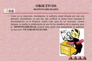 OBJETIVOS
RESPONSABILIDADES
• Como ya se mencionó, inicialmente, la auditoría estará dirigida por una sola
personal, inicialmente, ya que hay que verificar la forma como manejan la
documentación en la Empresa Aserra Ltda. pero de ser necesario, recurso
humano, se pedirá la colaboración de uno de los miembros de la empresa, pero
la RESPONSABILIDAD, recaerá sobre quien esta abanderando la auditoria,
en este caso VICTOR HUGO EUSSE.
 