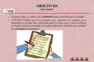 OBJETIVOS
RECURSOS
• En primer lugar, se contara con el recurso humano principal que es el auditor
• ( VICTOR EUSSE), pero de necesitarse mas personal, nos veríamos en la
obligación de contratar mas colaboradores(por lo menos uno) y esto se reflejaría
en la parte económica causando así un gasto adicional y haciendo que se utilicen
más recursos económicos.
 