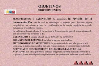 OBJETIVOS
PROCEDIMIENTOS,
• PLANIFICACION Y CALENDARIO: Se comenzará la revisión de la
documentación con la cual se constituyo la empresa para descartar alguna
irregularidad, así mismo se hará la verificación de la demás papelería incluyendo
facturación, proveedores, clientes.
• La auditoria solo pretende dar fe de que toda la documentación que allí se maneja cumple
con las normas y se encuentra al día.
• CALENDARIO. 1 semana laboral- inicio 06/05/2013 a 10/05/2013
• FORMACIÓN DE EQUIPOS: Esta labor la hará un solo Auditor
• METODOLOGIAS DE AUDITORIAS: Se presentaran informes a la gerencia y al
termino de la auditoria general se hará una reunión para dar el informe final, sustentado.
• ACTIVIDADES DE SEGUIMIENTO DE LOS RESULTADOS DE LAS
AUDITORIAS: Cada dependencia auditada allegara un informe mensual o trimestral a
la gerencia donde certifique el cumplimiento de los parámetros indicados por el auditor.
 