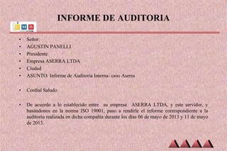 INFORME DE AUDITORIA
• Señor:
• AGUSTIN PANELLI
• Presidente
• Empresa ASERRA LTDA
• Ciudad
• ASUNTO: Informe de Auditoria Interna- caso Aserra
• Cordial Saludo
• De acuerdo a lo establecido entre su empresa ASERRA LTDA, y este servidor, y
basándonos en la norma ISO 19001, paso a rendirle el informe correspondiente a la
auditoria realizada en dicha compañía durante los días 06 de mayo de 2013 y 11 de mayo
de 2013.
 
