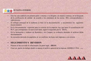 VIENE DE PAGINA ANTERIOR
• Esta fue una auditoria de primera parte o interna y va dirigida a la mejora continua, en la búsqueda
de la certificación de calidad de acuerdo a los estándares de las norma ISO, correspondientes a
cada proceso.
• El enfoque principal de la auditoria se baso en la documentación y encontramos los siguientes
inconvenientes:
• En la documentación requerida para la creación de la empresa, hay que hacer la actualización del
RUT, que corresponde a la nueva actividad, según lo requerido por la DIAN,.
• En la facturación y ordenes de Remisión y de Compra, se evidencia desorden al archivar dicha
documentación.
• Se encuentra derroche de papelería, al no reutilizar, las hojas mal impresas o con errores.
• SEGUIMIENTO Y REVISION
• Ponerse al día con todo lo relacionado a la parte legal (DIAN)
• Crear un puesto de trabajo donde se maneje el archivo general de la empresa ASERRA LTDA SIGUE
 